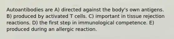 Autoantibodies are A) directed against the body's own antigens. B) produced by activated T cells. C) important in tissue rejection reactions. D) the first step in immunological competence. E) produced during an allergic reaction.