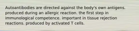 Autoantibodies are directed against the body's own antigens. produced during an allergic reaction. the first step in immunological competence. important in tissue rejection reactions. produced by activated T cells.