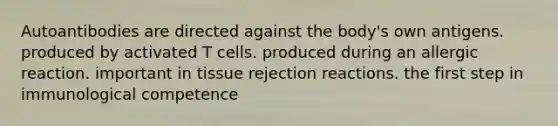 Autoantibodies are directed against the body's own antigens. produced by activated T cells. produced during an allergic reaction. important in tissue rejection reactions. the first step in immunological competence