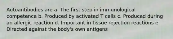 Autoantibodies are a. The first step in immunological competence b. Produced by activated T cells c. Produced during an allergic reaction d. Important in tissue rejection reactions e. Directed against the body's own antigens