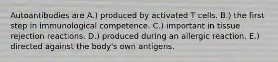 Autoantibodies are A.) produced by activated T cells. B.) the first step in immunological competence. C.) important in tissue rejection reactions. D.) produced during an allergic reaction. E.) directed against the body's own antigens.