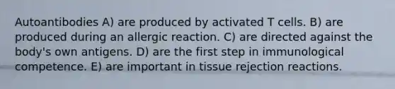 Autoantibodies A) are produced by activated T cells. B) are produced during an allergic reaction. C) are directed against the body's own antigens. D) are the first step in immunological competence. E) are important in tissue rejection reactions.