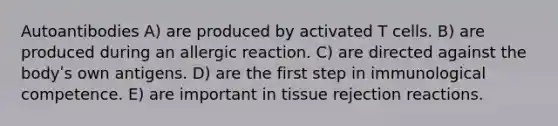 Autoantibodies A) are produced by activated T cells. B) are produced during an allergic reaction. C) are directed against the bodyʹs own antigens. D) are the first step in immunological competence. E) are important in tissue rejection reactions.