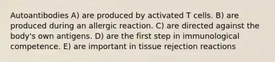 Autoantibodies A) are produced by activated T cells. B) are produced during an allergic reaction. C) are directed against the body's own antigens. D) are the first step in immunological competence. E) are important in tissue rejection reactions