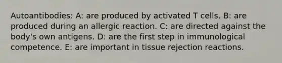 Autoantibodies: A: are produced by activated T cells. B: are produced during an allergic reaction. C: are directed against the body's own antigens. D: are the first step in immunological competence. E: are important in tissue rejection reactions.