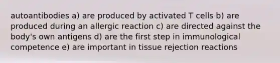 autoantibodies a) are produced by activated T cells b) are produced during an allergic reaction c) are directed against the body's own antigens d) are the first step in immunological competence e) are important in tissue rejection reactions