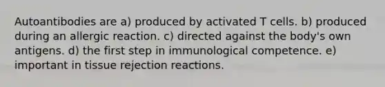 Autoantibodies are a) produced by activated T cells. b) produced during an allergic reaction. c) directed against the body's own antigens. d) the first step in immunological competence. e) important in tissue rejection reactions.