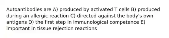 Autoantibodies are A) produced by activated T cells B) produced during an allergic reaction C) directed against the body's own antigens D) the first step in immunological competence E) important in tissue rejection reactions