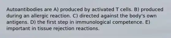 Autoantibodies are A) produced by activated T cells. B) produced during an allergic reaction. C) directed against the body's own antigens. D) the first step in immunological competence. E) important in tissue rejection reactions.