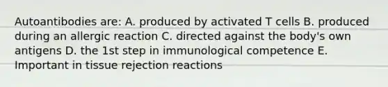 Autoantibodies are: A. produced by activated T cells B. produced during an allergic reaction C. directed against the body's own antigens D. the 1st step in immunological competence E. Important in tissue rejection reactions