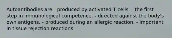 Autoantibodies are - produced by activated T cells. - the first step in immunological competence. - directed against the body's own antigens. - produced during an allergic reaction. - important in tissue rejection reactions.