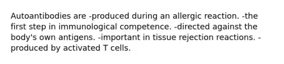 Autoantibodies are -produced during an allergic reaction. -the first step in immunological competence. -directed against the body's own antigens. -important in tissue rejection reactions. -produced by activated T cells.