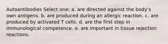 Autoantibodies Select one: a. are directed against the body's own antigens. b. are produced during an allergic reaction. c. are produced by activated T cells. d. are the first step in immunological competence. e. are important in tissue rejection reactions.