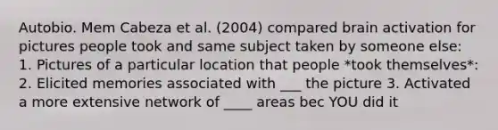 Autobio. Mem Cabeza et al. (2004) compared brain activation for pictures people took and same subject taken by someone else: 1. Pictures of a particular location that people *took themselves*: 2. Elicited memories associated with ___ the picture 3. Activated a more extensive network of ____ areas bec YOU did it