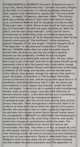 AUTOBIOGRAPHICAL MOMENTS The poem "A Nocturnal upon S. Lucy's Day, Being the Shortest Day", concerns the poet's despair at the death of a loved one. In it Donne expresses a feeling of utter negation and hopelessness, saying that "I am every dead thing ... re-begot / Of absence, darkness, death." This famous work was probably written in 1627 when both Donne's friend Lucy, Countess of Bedford, and his daughter Lucy Donne died. Three years later, in 1630, Donne wrote his will on Saint Lucy's day (13 December), the date the poem describes as "Both the year's, and the day's deep midnight". LOVE Love for Donne encompasses an astonishing range of emotional experiences, from the lusty impatience of "To His Mistress Going to Bed" to the cheerful promiscuity of "The Indifferent"; to the mysterious platonic telepathy of "Air and Angels", from the vengeful wit of "The Apparition" to the postcoital tranquility of "The Good Morrow." WOMEN Donne does not make the reader long for female flesh. He does not describe the woman's physical features nor her personality. CHANGE He did not regard mutability just as an implacable external force. He saw, rather, that it was a part of himself, and that to talk about himself (as he repeatedly tried to do in the poems) was to talk about change, and to change as he talked. Mutual contradictoriness of this type is endemic to the Songs and Sonnets, and has worried some critics. Donne, they protest, changes his opinions from poem to poem. He argues, for instance, in 'The Exstasie' that bodily contact is necessary in love, and he argues with equal force in "A Valediction: forbidding Mourning' that it is not. His poems are untrustworthy in tone: flippant one moment, tender the next. 'Aire and Angels,' in which the girl is spoken of with transfiguring wonder, ends up with a cheap crack about the inferiority of woman's love to man's...Critics disturbed by such inconsistency have tried to surmount it by arranging the poems in chronological order, with the cynical ones coming early and the serious ones later. These arrangements are fanciful: there is no evidence to show when Donne wrote the majority of his poems. Besides, the assumption that he made a gradual progression in his attitudes runs counter to what Donne himself implies about his changeability. COMPLEXITY & QUESTIONS (like Shakespeare) Complexity of attitude is the usual thing in Donne, and usually arises from changes or contradictions within the poem. The complexities are not riddles to be solved, but natural and unresolvable, like living. They keep us at bay, as people do, and, as with people, there is no chance of cracking them open to find clear meanings inside. We have to surmise, and have nothing to go on but our own experience. Trying to understand them, we're obliged to think our way down into our own divisive impulses, and that makes the poems educative, and 'The Apparition' is.