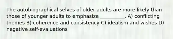 The autobiographical selves of older adults are more likely than those of younger adults to emphasize __________. A) conflicting themes B) coherence and consistency C) idealism and wishes D) negative self-evaluations