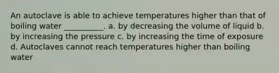 An autoclave is able to achieve temperatures higher than that of boiling water __________. a. by decreasing the volume of liquid b. by increasing the pressure c. by increasing the time of exposure d. Autoclaves cannot reach temperatures higher than boiling water