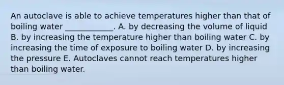 An autoclave is able to achieve temperatures higher than that of boiling water ____________. A. by decreasing the volume of liquid B. by increasing the temperature higher than boiling water C. by increasing the time of exposure to boiling water D. by increasing the pressure E. Autoclaves cannot reach temperatures higher than boiling water.