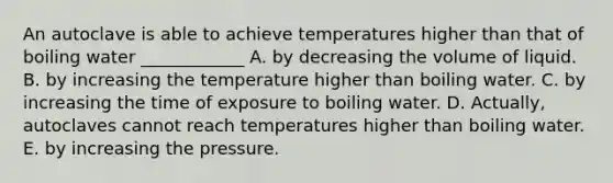 An autoclave is able to achieve temperatures higher than that of boiling water ____________ A. by decreasing the volume of liquid. B. by increasing the temperature higher than boiling water. C. by increasing the time of exposure to boiling water. D. Actually, autoclaves cannot reach temperatures higher than boiling water. E. by increasing the pressure.