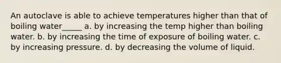 An autoclave is able to achieve temperatures higher than that of boiling water_____ a. by increasing the temp higher than boiling water. b. by increasing the time of exposure of boiling water. c. by increasing pressure. d. by decreasing the volume of liquid.