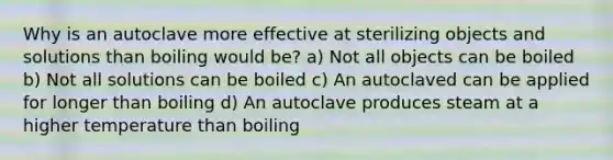 Why is an autoclave more effective at sterilizing objects and solutions than boiling would be? a) Not all objects can be boiled b) Not all solutions can be boiled c) An autoclaved can be applied for longer than boiling d) An autoclave produces steam at a higher temperature than boiling