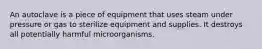 An autoclave is a piece of equipment that uses steam under pressure or gas to sterilize equipment and supplies. It destroys all potentially harmful microorganisms.