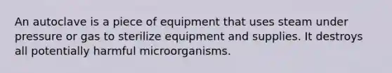 An autoclave is a piece of equipment that uses steam under pressure or gas to sterilize equipment and supplies. It destroys all potentially harmful microorganisms.