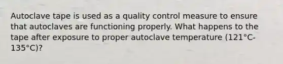 Autoclave tape is used as a quality control measure to ensure that autoclaves are functioning properly. What happens to the tape after exposure to proper autoclave temperature (121°C-135°C)?