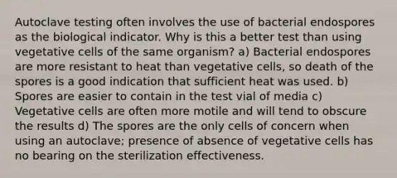 Autoclave testing often involves the use of bacterial endospores as the biological indicator. Why is this a better test than using vegetative cells of the same organism? a) Bacterial endospores are more resistant to heat than vegetative cells, so death of the spores is a good indication that sufficient heat was used. b) Spores are easier to contain in the test vial of media c) Vegetative cells are often more motile and will tend to obscure the results d) The spores are the only cells of concern when using an autoclave; presence of absence of vegetative cells has no bearing on the sterilization effectiveness.