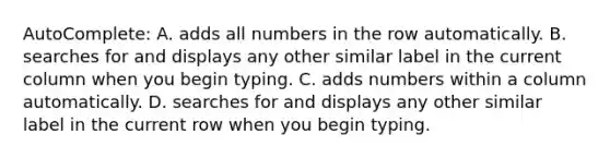 AutoComplete: A. adds all numbers in the row automatically. B. searches for and displays any other similar label in the current column when you begin typing. C. adds numbers within a column automatically. D. searches for and displays any other similar label in the current row when you begin typing.