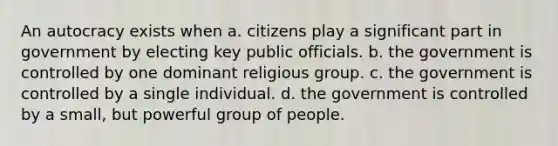 An autocracy exists when a. citizens play a significant part in government by electing key public officials. b. the government is controlled by one dominant religious group. c. the government is controlled by a single individual. d. the government is controlled by a small, but powerful group of people.