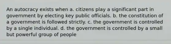 An autocracy exists when a. citizens play a significant part in government by electing key public officials. b. the constitution of a government is followed strictly. c. the government is controlled by a single individual. d. the government is controlled by a small but powerful group of people