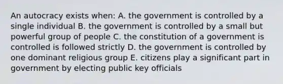 An autocracy exists when: A. the government is controlled by a single individual B. the government is controlled by a small but powerful group of people C. the constitution of a government is controlled is followed strictly D. the government is controlled by one dominant religious group E. citizens play a significant part in government by electing public key officials