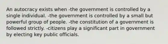 An autocracy exists when -the government is controlled by a single individual. -the government is controlled by a small but powerful group of people. -the constitution of a government is followed strictly. -citizens play a significant part in government by electing key public officials.