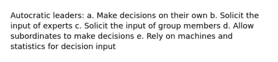 Autocratic leaders: a. Make decisions on their own b. Solicit the input of experts c. Solicit the input of group members d. Allow subordinates to make decisions e. Rely on machines and statistics for decision input