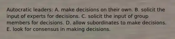 Autocratic leaders: A. make decisions on their own. B. solicit the input of experts for decisions. C. solicit the input of group members for decisions. D. allow subordinates to make decisions. E. look for consensus in making decisions.