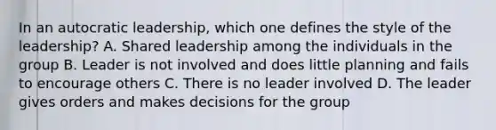 In an autocratic leadership, which one defines the style of the leadership? A. Shared leadership among the individuals in the group B. Leader is not involved and does little planning and fails to encourage others C. There is no leader involved D. The leader gives orders and makes decisions for the group