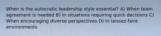 When is the autocratic leadership style essential? A) When team agreement is needed B) In situations requiring quick decisions C) When encouraging diverse perspectives D) In laissez-faire environments