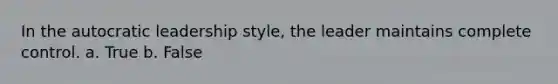 In the autocratic leadership style, the leader maintains complete control. a. True b. False