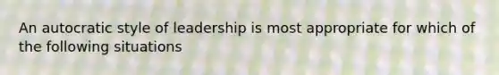 An autocratic style of leadership is most appropriate for which of the following situations