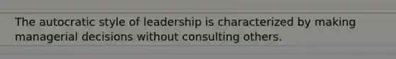 The autocratic style of leadership is characterized by making managerial decisions without consulting others.