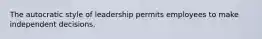 The autocratic style of leadership permits employees to make independent decisions.