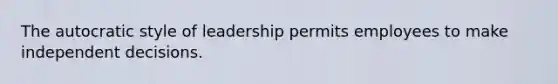 The autocratic style of leadership permits employees to make independent decisions.