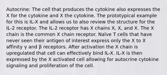 Autocrine: The cell that produces the cytokine also expresses the X for the cytokine and X the cytokine. The prototypical example for this is IL-X and allows us to also review the structure for the IL-2 receptor. The IL-2 receptor has X chains X, X, and X. The X chain is the common X chain receptor. Naïve T cells that have never seen their antigen of interest express only the X to X affinity γ and β receptors. After activation the X chain is upregulated that cell can effectively bind IL-X. IL-X is then expressed by the X activated cell allowing for autocrine cytokine signaling and proliferation of the cell.