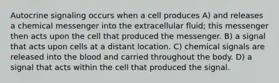 Autocrine signaling occurs when a cell produces A) and releases a chemical messenger into the extracellular fluid; this messenger then acts upon the cell that produced the messenger. B) a signal that acts upon cells at a distant location. C) chemical signals are released into the blood and carried throughout the body. D) a signal that acts within the cell that produced the signal.