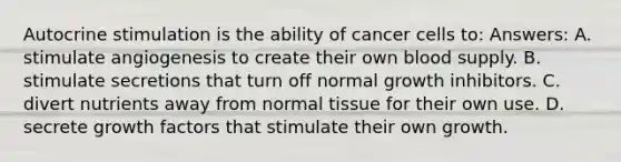 Autocrine stimulation is the ability of cancer cells to: Answers: A. stimulate angiogenesis to create their own blood supply. B. stimulate secretions that turn off normal growth inhibitors. C. divert nutrients away from normal tissue for their own use. D. secrete growth factors that stimulate their own growth.