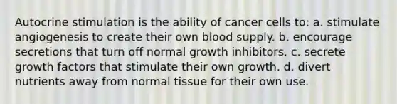 Autocrine stimulation is the ability of cancer cells to: a. stimulate angiogenesis to create their own blood supply. b. encourage secretions that turn off normal growth inhibitors. c. secrete growth factors that stimulate their own growth. d. divert nutrients away from normal tissue for their own use.