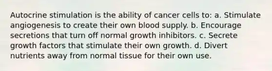 Autocrine stimulation is the ability of cancer cells to: a. Stimulate angiogenesis to create their own blood supply. b. Encourage secretions that turn off normal growth inhibitors. c. Secrete growth factors that stimulate their own growth. d. Divert nutrients away from normal tissue for their own use.