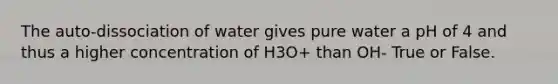 The auto-dissociation of water gives pure water a pH of 4 and thus a higher concentration of H3O+ than OH- True or False.