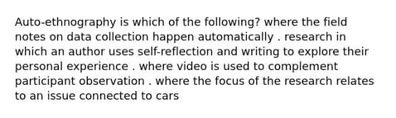 Auto-ethnography is which of the following? where the field notes on data collection happen automatically . research in which an author uses self-reflection and writing to explore their personal experience . where video is used to complement participant observation . where the focus of the research relates to an issue connected to cars